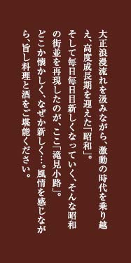 大正浪漫の流れを汲みながら、激動の時代を乗り越え、高度成長期を迎えた「昭和」。そして毎日毎日目新しくなっていく、そんな昭和の街並を再現したのが、ここ「滝見小路」。どこか懐かしく、なぜか新しく…。風情を感じながら、旨し料理と酒をご堪能ください。